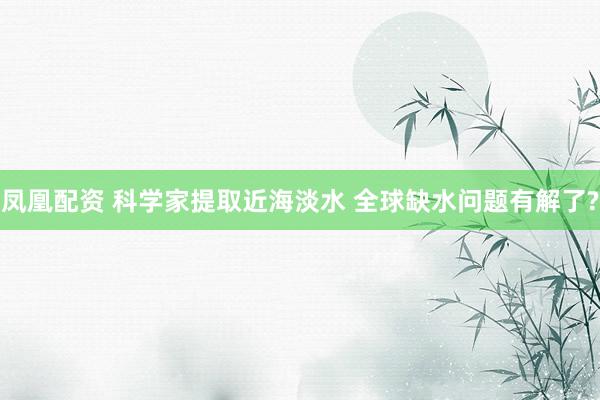 凤凰配资 科学家提取近海淡水 全球缺水问题有解了?