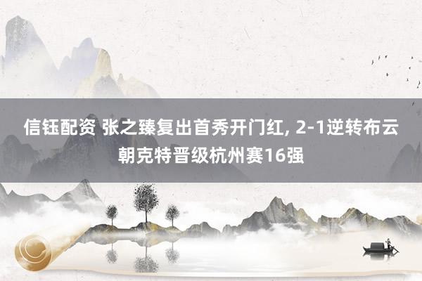 信钰配资 张之臻复出首秀开门红, 2-1逆转布云朝克特晋级杭州赛16强