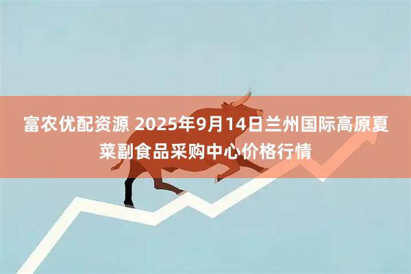 富农优配资源 2025年9月14日兰州国际高原夏菜副食品采购中心价格行情