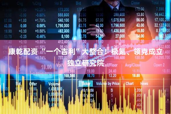 康乾配资 “一个吉利”大整合！极氪、领克成立独立研究院
