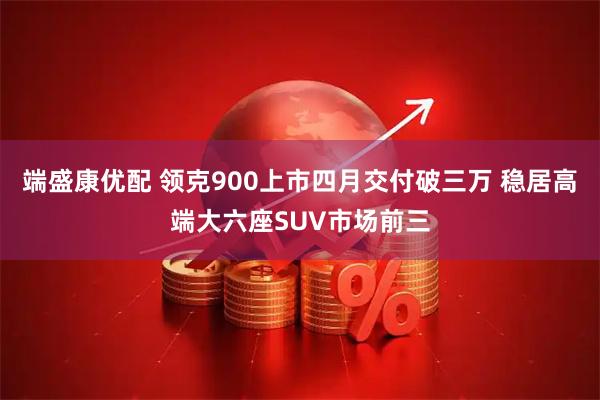 端盛康优配 领克900上市四月交付破三万 稳居高端大六座SUV市场前三