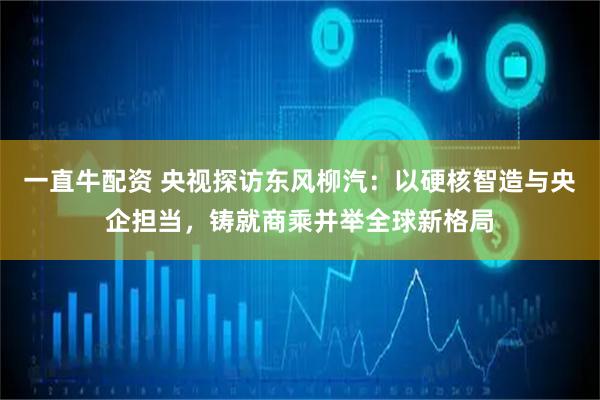 一直牛配资 央视探访东风柳汽：以硬核智造与央企担当，铸就商乘并举全球新格局