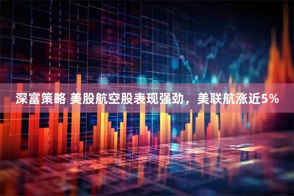 深富策略 美股航空股表现强劲，美联航涨近5%