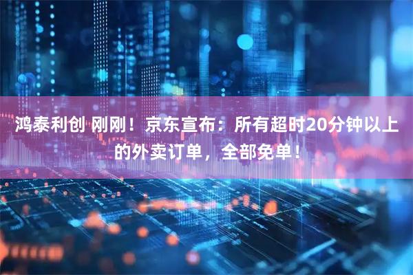鸿泰利创 刚刚！京东宣布：所有超时20分钟以上的外卖订单，全部免单！