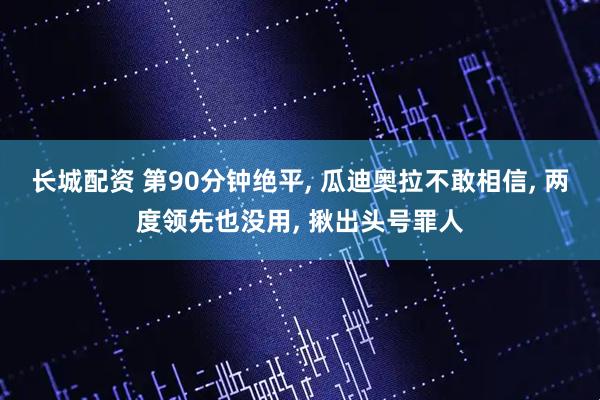 长城配资 第90分钟绝平, 瓜迪奥拉不敢相信, 两度领先也没用, 揪出头号罪人