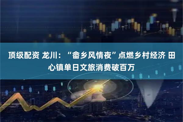 顶级配资 龙川：“畲乡风情夜”点燃乡村经济 田心镇单日文旅消费破百万