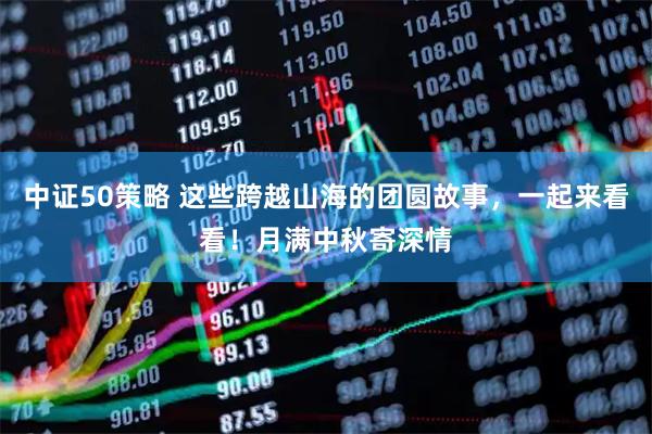 中证50策略 这些跨越山海的团圆故事，一起来看看！月满中秋寄深情