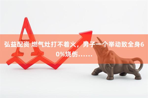 弘益配资 燃气灶打不着火，男子一个举动致全身60%烧伤……