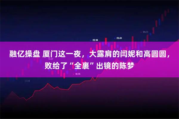 融亿操盘 厦门这一夜，大露肩的闫妮和高圆圆，败给了“全裹”出镜的陈梦