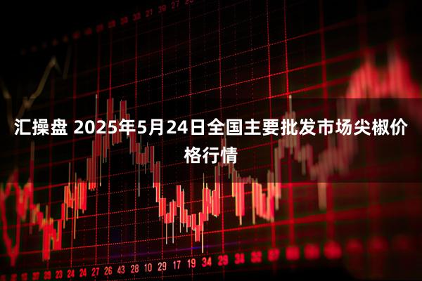 汇操盘 2025年5月24日全国主要批发市场尖椒价格行情