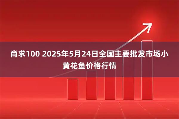尚求100 2025年5月24日全国主要批发市场小黄花鱼价格行情