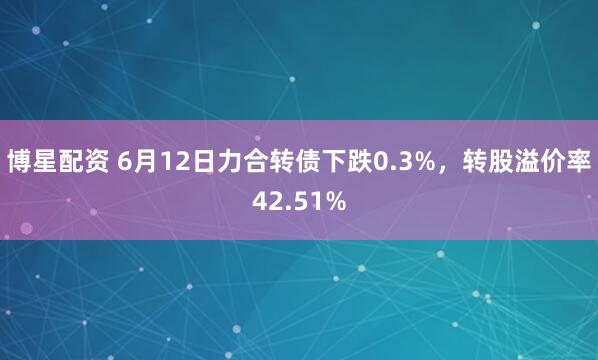 博星配资 6月12日力合转债下跌0.3%，转股溢价率42.51%