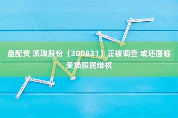 盘配资 派瑞股份(300831)正被调查 或还面临受损股民维权