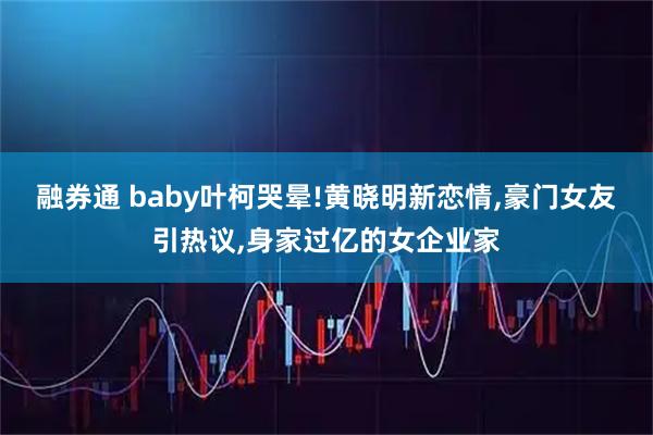 融券通 baby叶柯哭晕!黄晓明新恋情,豪门女友引热议,身家过亿的女企业家