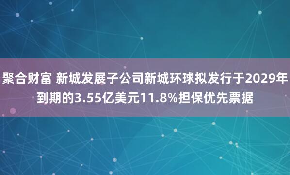 聚合财富 新城发展子公司新城环球拟发行于2029年到期的3.55亿美元11.8%担保优先票据