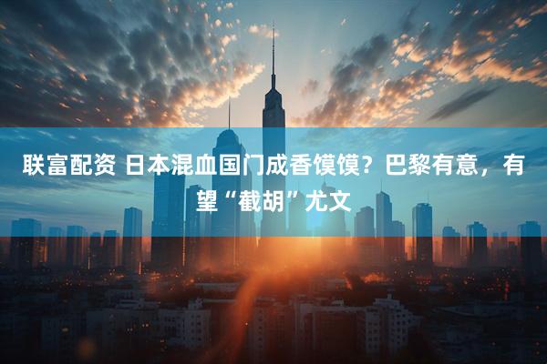 联富配资 日本混血国门成香馍馍？巴黎有意，有望“截胡”尤文